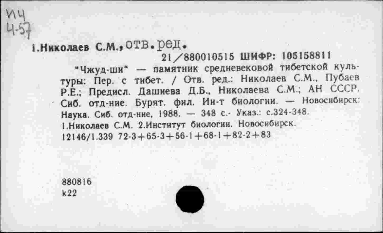 ﻿\ЛЦ
46}
1.Николаев С.М.,ОТВ.реД.
21/880010515 ШИФР: 105158811
“Чжуд-ши“ — памятник средневековой тибетской культуры: Пер. с тибет. / Отв. ред.: Николаев С.М., Пубаев Р.Е.; Предисл. Дашиева Д.Б., Николаева С.М.; АН СССР. Сиб. отд-ние. Бурят, фил. Ин-т биологии. — Новосибирск: Наука. Сиб. отд-ние, 1988. — 348 с.- Указ.: с.324-348.
1.Николаев С.М. 2.Институт биологии. Новосибирск.
12146/1.339 72-3+65-3 + 56-1+68-1+82-2+83
880816 к22